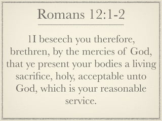 Romans 12:1-2
     1I beseech you therefore,
 brethren, by the mercies of God,
that ye present your bodies a living
  sacriﬁce, holy, acceptable unto
  God, which is your reasonable
              service.
 