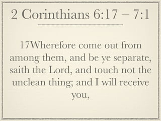 2 Corinthians 6:17 – 7:1

  17Wherefore come out from
among them, and be ye separate,
saith the Lord, and touch not the
 unclean thing; and I will receive
               you,
 