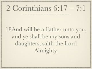 2 Corinthians 6:17 – 7:1

18And will be a Father unto you,
  and ye shall be my sons and
   daughters, saith the Lord
           Almighty.
 