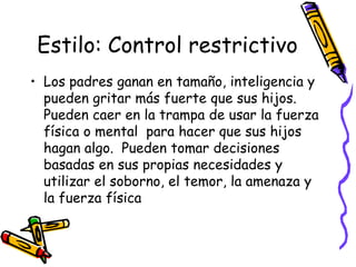 Estilo: Control restrictivoLos padres ganan en tamaño, inteligencia y pueden gritar más fuerte que sus hijos.  Pueden caer en la trampa de usar la fuerza física o mental  para hacer que sus hijos hagan algo.  Pueden tomar decisiones basadas en sus propias necesidades y utilizar el soborno, el temor, la amenaza y la fuerza física
