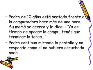 Pedro de 10 años está sentado frente a la computadora hace más de una hora.  Su mamá se acerca y le dice: -”Ya es tiempo de apagar la compu, tenés que terminar la tarea…”Pedro continua mirando la pantalla y no responde como si no hubiera escuchado nada.