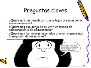 Preguntas claves¿Queremos que nuestros hijos e hijas crezcan como seres amorosos?¿Queremos que surja de su vivir un mundo de colaboración o de competencia?¿Queremos los valores asociados al amor o queremos la negación de los mismos?
