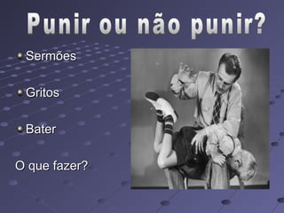 Sermões

 Gritos

 Bater

O que fazer?
 