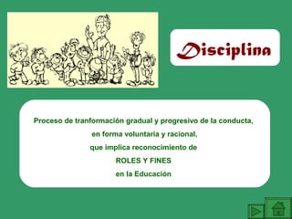 Proceso de tranformación gradual y progresivo de la conducta,
en forma voluntaria y racional,
que implica reconocimiento de
ROLES Y FINES
en la Educación
Disciplina
 