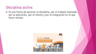 Disciplina activa
 Es una forma de apreciar la disciplina, por el trabajo realizado,
por la aplicación, por el interés y por la integración en el que
hacer escolar.
 