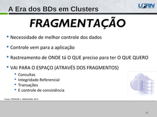 2121
Fonte: FOWLER e SADALAGE, 2013.
A Era dos BDs em Clusters
FRAGMENTAÇÃO
 Necessidade de melhor controle dos dados
 Controle vem para a aplicação
 Rastreamento de ONDE tá O QUE preciso para ter O QUE QUERO
 VAI PARA O ESPAÇO (ATRAVÉS DOS FRAGMENTOS)
 Consultas
 Integridade Referencial
 Transações
 E controle de consistência
 