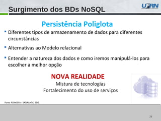 2626
Fonte: FOWLER e SADALAGE, 2013.
Surgimento dos BDs NoSQL
 Diferentes tipos de armazenamento de dados para diferentes
circunstâncias
 Alternativas ao Modelo relacional
 Entender a natureza dos dados e como iremos manipulá-los para
escolher a melhor opção
NOVA REALIDADE
Mistura de tecnologias
Fortalecimento do uso de serviços
Persistência Poliglota
 