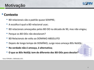 4
Motivação
4
 Contexto
 BD relacionais são o padrão quase SEMPRE;
 A escolha é qual o BD relacional usar;
 BD relacionais ameaçados pelos BD OO na década de 90, mas não vingou;
 Porque os BD OOs não decolaram?
 BD Relacionais de volta ao DOMINIO ABSOLUTO
 Depois de longo tempo de DOMÍNIO, surge nova ameaça BDs NoSQL;
 Na verdade não é ameaça, é alternativa;
 O que os BDs NoSQL tem de diferente dos BD OOs para decolar?
Fonte: FOWLER e SADALAGE, 2013.
 