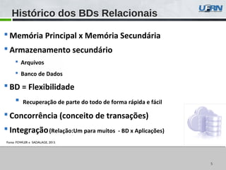 55
 Memória Principal x Memória Secundária
 Armazenamento secundário
 Arquivos
 Banco de Dados
 BD = Flexibilidade
 Recuperação de parte do todo de forma rápida e fácil
 Concorrência (conceito de transações)
 Integração(Relação:Um para muitos - BD x Aplicações)
Histórico dos BDs Relacionais
Fonte: FOWLER e SADALAGE, 2013.
 