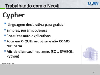6464
Trabalhando com o Neo4j
Fonte: NEO4J.COM
Cypher
 Linguagem declarativa para grafos
 Simples, porém poderosa
 Consultas auto-explicativas
 Foco em O QUE recuperar e não COMO
recuperar
 Mix de diversas linguagens (SQL, SPARQL,
Python)
 