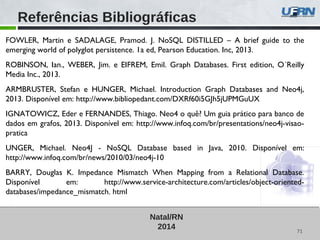 71
Natal/RN
2014
FOWLER, Martin e SADALAGE, Pramod. J. NoSQL DISTILLED – A brief guide to the
emerging world of polyglot persistence. 1a ed, Pearson Education. Inc, 2013.
ROBINSON, Ian., WEBER, Jim. e EIFREM, Emil. Graph Databases. First edition, O´Reilly
Media Inc., 2013.
ARMBRUSTER, Stefan e HUNGER, Michael. Introduction Graph Databases and Neo4j,
2013. Disponível em: http://www.bibliopedant.com/DXRf60i5GJh5jUPMGuUX
IGNATOWICZ, Eder e FERNANDES, Thiago. Neo4 o quê? Um guia prático para banco de
dados em grafos, 2013. Disponível em: http://www.infoq.com/br/presentations/neo4j-visao-
pratica
UNGER, Michael. Neo4J - NoSQL Database based in Java, 2010. Disponível em:
http://www.infoq.com/br/news/2010/03/neo4j-10
BARRY, Douglas K. Impedance Mismatch When Mapping from a Relational Database.
Disponível em: http://www.service-architecture.com/articles/object-oriented-
databases/impedance_mismatch. html
Referências Bibliográficas
 