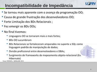 88
 Se tornou mais aparente com o avanço da programação OO;
 Causa de grande frustração dos desenvolvedores OO;
 Forte Limitação dos BDs Relacionais ;
 Fez emergir os BDs OOs;
 No final tivemos:
 Linguagens OO se tornaram mais e mais fortes;
 BDs OO sucumbiram
 BDs Relacionais se fortaleceram amparados no suporte a SQL como
linguagem padrão de manipulação de dados;
 Divisão profissional entre desenvolvedores e DBAs;
 Surgimento de frameworks de mapeamento objeto-relacional (Ex.
Hibernate)
Incompatibilidade de Impedância
Fonte: FOWLER e SADALAGE, 2013.
 