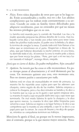 78 -<e- EL HIJO DEMANDANTE
• Flojos. Estos niños dependen de otros para que se les haga to-
do. Están acostumbrados a recibir, mas no a dar. Los adultos
complacientes que los rodean están constantemente a su ser-
vicio. Cuando no están en familia tienen dificultades para
adaptarse socialmente, pues no entienden por qué no tienen
los mismos privilegios que en su casa.
La familia está reunida para la comida de Navidad. Las tías y la
madre apuradas preparan los últimos detalles de la cena. Han tra-
bajado varios días y han tenido una ardua tarea para tener listos
todos los platillos tradicionales. El padre saca la bebida y la abue-
la termina de arreglar la mesa. Cuando todo está listo llaman a los
niños que se entretienen en el patio. Despiertan a Alexis de 16
años, que por haberse desvelado la noche anterior, en una fiesta,
ha dormido todo el día. Al terminar la cena la madre pide a Alexis
que por favor recoja los platos. "Pero, ¿por qué a mí me toca ha-
cer toooodo el trabajo?", rezonga Alexis, enojada.
¿Será que es cierto el dicho: Depadres trabajadores, hij'os cansados?
• Apáticos. Su interés por las cosas es sólo momentáneo. En po-
co tiempo pasan al aburrimiento y al total desinterés por las
cosas. Un momento quieren una cosa, otro momento otra.
Pero no sienten pasión o entusiasmo por nada.
Sabrina está en clase de manualidades en sexto de primaria. La
maestra les ha repartido unas cajitas para que las adornen con
chaquira, como regalo de día de las madres. Sabrina empieza a
colocar la chaquira, pero a los diez minutos se fastidia y le dice a
la maestra que su caja ya no le gustó y que quiere empezar otra.
La maestra le explica que no puede darle otra caja y que tiene que
terminarla. De mal modo Sabrina le quita la chaquira y le dice
que quiere nuevas. La maestra le dice que debe limpiarlas para
volverlas a usar. Sabrina se regresa a su lugar furiosa y le dice a sus
compañeras que la maestra es una estúpida, y que le va decir a su
papá para que la corran. Se cruza de brazos y no deja de quejar-
se, mientras su compañeros terminan sus trabajos.
Menciono la apatía al final, no porque sea la menos importante,
sino al contrario, porque es la que merece mayor atención. Pensa-
 