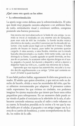 80 _,,, EL HUO DEMANDANTE
¿Qué causa esta apatía en los niños
• La sobreestimulación
La apatía surge como defensa ante la sobreestimulación. El niño
que desde muy pequeño necesita adaptarse a un ambiente lleno
de ruido, estimulación visual y continuos cambios, compensa
poniendo una barrera protectora.
Esta escena me tocó observarla en la boda de una amiga. La co-
mida se inició al mediodía en una enorme sala de banquetes,
pues eran más de 600 los invitados. La banda tocaba música
electrónica de moda y era difícil conversar por lo elevado del vo-
lumen. Una madre joven llegó con su bebé de 9 meses. El bebé
pasaba de brazos en brazos, pues todos los parientes querían
cargarlo. A ratos sonreía, a ratos lloraba, mientras con la mirada
buscaba desconcertado a su madre. Entre tanto ruido, casi no se
distinguía su llanto. Cuando agotado se quedó dormido, en bra-
zos de un pariente, lo acostaron sobre algunos abrigos en el sue-
lo, pegado a la pared. Así durmió y despertó y volvió a dormir y
despertar hasta las 4:00 a.m., cuando nos retiramos de la fiesta.
Esperando que nos trajeran los automóviles, escuché a la ma-
dre decirle orgullosamente a su amiga: "¿Viste qué contento es-
tuvo? iEl bebé la pasó bomba!"
Si este bebé pudiera hablar, segqramente le diría una grosería a su
madre. El adulto que quiere divertirse, y que está en todo su de-
recho de hacerlo, olvida a veces las necesidades del niño, que ha-
ce esfuerzos monumentales por adaptarse. Si pensamos cuánto
ruido soportamos los que vivimos en ciudades, nos podemos
imaginar los ajustes mayúsculos que tienen que hacer estos niños
pequeñitos para sobreponerse. En un momento dado puede es-
tar viendo el padre el noticiario en la televisión de la sala, el ado-
lescente cantando mientras escucha el radio a todo volumen en
su cuarto, la licuadora prendida en la cocina a la vez que lama-
dre habla por el celular, el pequeño y un amigo juegan con la si-
rena de su carrito de bomberos, y como acompañamiento de fon-
do, los ruidos de la calle.
 