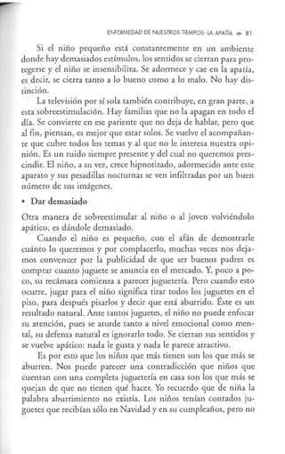 ENFERMEDAD DE NUESTROS TIEMPOS: LA APATÍA "'" 81
Si el niño pequeño está constantemente en un ambiente
donde hay demasiados estímulos, los sentidos se cierran para pro-
tegerse y el niño se insensibiliza. Se adormece y cae en la apatía,
es decir, se cierra tanto a lo bueno como a lo malo. No hay dis-
tinción.
La televisión por sí sola también contribuye, en gran parte, a
esta sobreestimulación. Hay familias que no la apagan en todo el
día. Se convierte en ese pariente que no deja de hablar, pero que
al fin, piensan, es mejor que estar solos. Se vuelve el acompañan-
te que cubre todos los temas y al que no le interesa nuestra opi-
nión. Es un ruido siempre presente y del cual no queremos pres-
cindir. El niño, a su vez, crece hipnotizado, adormecido ante este
aparato y sus pesadillas nocturnas se ven infiltradas por un buen
número de sus imágenes.
• Dar demasiado
Otra manera de sobreestimular al niño o al joven volviéndolo
apático, es dándole demasiado.
Cuando el niño es pequeño, con el afán de demostrarle
cuánto lo queremos y por complacerlo, muchas veces nos deja-
mos convencer por la publicidad de que ser buenos padres es
comprar cuanto juguete se anuncia en el mercado. Y, poco a po-
co, su recámara comienza a parecer juguetería. Pero cuando esto
ocurre, jugar para el niño significa tirar todos los juguetes en el
piso, para después pisarlos y decir que está aburrido. Éste es un
resultado natural. Ante tantos juguetes, el niño no puede enfocar
su atención, pues se aturde tanto a nivel emocional como men-
tal, su defensa natural es ignorarlo todo. Se cierran sus sentidos y
se vuelve apático: nada le gusta y nada le parece atractivo.
Es por esto que los niños que más tienen son los que más se
aburren. Nos puede parecer una contradicción que niños que
cuentan con una completa juguetería en casa son los que más se
quejan de que no tienen qué hacer. Yo recuerdo que de niña la
palabra aburrimiento no existía. Los niños tenían contados ju-
guetes que recibían sólo en Navidad y en su cumpleaños, pero no
 