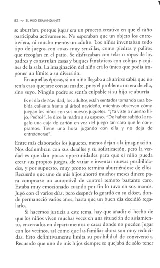 82 .,._ EL HIJO DEMANDANTE
se aburrían, porque jugar era un proceso creativo en que el niño
participaba activamente. No esperaban que un objeto los entre-
tuviera, ni mucho menos un adulto. Los niños inventaban todo
tipo de juegos con cosas muy sencillas, como piedras y palitos
que recogían en el patio. Se disfrazaban con telas o ropas de los
padres y construían casas y buques fantásticos con cobijas y coji-
nes de la sala. La imaginación del niño era lo único que podía im-
poner un límite a su diversión.
En aquellas épocas, si un niño llegaba a aburrirse sabía que no
tenía caso quejarse con su madre, pues el problema no era de ella,
sino suyo. Ningún padre se sentía culpable si su hijo se aburría.
Es el día de Navidad, los adultos están sentados tomando una be-
bida caliente frente al árbol navideño, mientras observan cómo
juegan los niños con sus nuevos juguetes. "¿Ya viste a nuestro hi-
jo, Pedro?", le dice la madre a su esposo. "De haber sabido le re-
galo una caja de cartón en vez del juego tan caro que le com-
pramos. Tiene una hora jugando con ella y no deja de
entretenerse".
Entre más elaborados los juguetes, menos dejan a la imaginación.
Nos deslumbran con sus detalles y su sofisticación, pero la ver-
dad es que dan pocas oportunidades para que el niño pueda
crear sus propios juegos, de variar e inventar nuevas posibilida-
des, y por supuesto, muy pronto termina aburriéndose de ellos.
Recuerdo que uno de mis hijos ahorró muchos meses dinero pa-
ra comprarse un automóvil de control remoto bastante caro.
Estaba muy emocionado cuando por fin lo tuvo en sus manos.
Jugó con él varios días, pero después lo guardó en su clóset, don-
de permaneció varios años, hasta que un buen día decidió rega-
larlo.
Si hacemos justicia a este tema, hay que añadir el hecho de
que los niños viven muchas veces en una situación de aislamien-
to, encerrados en departamentos o casas donde no pueden jugar
con los vecinos, así como que las familias ahora son muy reduci-
das. Esto definitivamente limita su posibilidad de convivencia.
Recuerdo que uno de mis hijos siempre se quejaba de sólo tener
 
