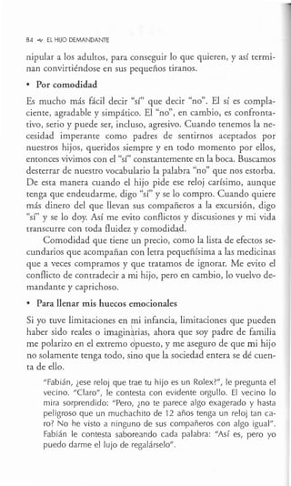 84 °"" EL HIJO DEMANDANTE
nipular a los adultos, para conseguir lo que quieren, y así termi-
nan convirtiéndose en sus pequeños tiranos.
• Por comodidad
Es mucho más fácil decir "sí" que decir "no". El sí es compla-
ciente, agradable y simpático. El "no", en cambio, es confronta-
tivo, serio y puede ser, incluso, agresivo. Cuando tenemos la ne-
cesidad imperante como padres de sentirnos aceptados por
nuestros hijos, queridos siempre y en todo momento por ellos,
entonces vivimos con el "sí" constantemente en la boca. Buscamos
desterrar de nuestro vocabulario la palabra "no" que nos estorba.
De esta manera cuando el hijo pide ese reloj carísimo, aunque
tenga que endeudarme, digo "sí" y se lo compro. Cuando quiere
más dinero del que llevan sus compañeros a la excursión, digo
"sí" y se lo doy. Así me evito conflictos y discusiones y mi vida
transcurre con toda fluidez y comodidad.
Comodidad que tiene un precio, como la lista de efectos se-
cundarios que acompañan con letra pequeñísima a las medicinas
que a veces compramos y que tratamos de ignorar. Me evito el
conflicto de contradecir a mi hijo, pero en cambio, lo vuelvo de-
mandante y caprichoso.
• Para llenar mis huecos emocionales
Si yo tuve limitaciones en mi infancia, limitaciones que pueden
haber sido reales o imagin~rias, ahora que soy padre de familia
me polarizo en el extremo dpuesto, y me aseguro de que mi hijo
no solamente tenga todo, sino que la sociedad entera se dé cuen-
ta de ello.
"Fabián, ¿ese reloj que trae tu hijo es un Rolex?", le pregunta el
vecino. "Claro", le contesta con evidente orgullo. El vecino lo
mira sorprendido: "Pero, ¿no te parece algo exagerado y hasta
peligroso que un muchachito de 12 años tenga un reloj tan ca-
ro? No he visto a ninguno de sus compañeros con algo igual".
Fabián le contesta saboreando cada palabra: "Así es, pero yo
puedo darme el lujo de regalárselo".
 