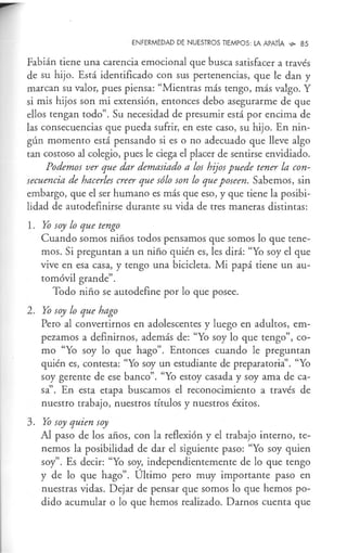 ENFERMEDAD DE NUESTROS TIEMPOS: LA APATÍA ~ 85
Fabián tiene una carencia emocional que busca satisfacer a través
de su hijo. Está identificado con sus pertenencias, que le dan y
marcan su valor, pues piensa: "Mientras más tengo, más valgo. Y
si mis hijos son mi extensión, entonces debo asegurarme de que
ellos tengan todo". Su necesidad de presumir está por encima de
las consecuencias que pueda sufrir, en este caso, su hijo. En nin-
gún momento está pensando si es o no adecuado que lleve algo
tan costoso al colegio, pues le ciega el placer de sentirse envidiado.
Podemos ver que dar demasiado a los hijos puede tener la con-
secuencia de hacerles creer que sólo son lo que poseen. Sabemos, sin
embargo, que el ser humano es más que eso, y que tiene la posibi-
lidad de autodefinirse durante su vida de tres maneras distintas:
1. Yo soy lo que tengo
Cuando somos niños todos pensamos que somos lo que tene-
mos. Si preguntan a un niño quién es, les dirá: "Yo soy el que
vive en esa casa, y tengo una bicicleta. Mi papá tiene un au-
tomóvil grande".
Todo niño se autodefine por lo que posee.
2. Yo soy lo que hago
Pero al convertirnos en adolescentes y luego en adultos, em-
pezamos a definirnos, además de: "Yo soy lo que tengo", co-
mo "Yo soy lo que hago". Entonces cuando le preguntan
quién es, contesta: "Yo soy un estudiante de preparatoria". "Yo
soy gerente de ese banco". "Yo estoy casada y soy ama de ca-
sa''. En esta etapa buscamos el reconocimiento a través de
nuestro trabajo, nuestros títulos y nuestros éxitos.
3. Yo soy quien soy
Al paso de los años, con la reflexión y el trabajo interno, te-
nemos la posibilidad de dar el siguiente paso: "Yo soy quien
soy". Es decir: "Yo soy, independientemente de lo que tengo
y de lo que hago". Último pero muy importante paso en
nuestras vidas. Dejar de pensar que somos lo que hemos po-
dido acumular o lo que hemos realizado. Darnos cuenta que
 