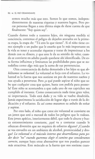 86 _,., EL HUO DEMANDANTE
somos mucho más que esto. Somos lo que somos, indepen-
dientemente de nuestras riquezas y nuestros logros. Pero po-
cas personas llegan a esta última etapa de darse cuenta de que
finalmente: "Soy quien soy".
Cuando damos todo a nuestros hijos, sin ninguna medida ni
conciencia, corremos el peligro de dejarlos atorados en la prime-
ra etapa, la etapa de: "Tú eres lo que tienes". Si el niño tiene co-
mo ejemplo a un padre que le enseña que lo más importante en
la vida es tener y acumular riquezas y tratar de impresionar a los
demás con su dinero, y que esto le da su sentido de valor, cuan-
do se convierte en adulto puede quedarse ahí identificado. De es-
ta forma influimos y limitamos las posibilidades para que se au-
todefina como algo más que la suma de sus pertenencias.
Otra consecuencia de darles demasiado a los hijos es que de-
bilitamos su voluntad. La voluntad se forja con el esfuerzo. Lavo-
luntad es la fuerza que nos sostiene en pos de nuestros sueños y
nos ayuda a perseverar. Pero ¿a qué puede aspirar el niño que sa-
be que cualquier cosa que quiere, basta con pedirla para poseer-
la? Este niño se acostumbra a que cada uno de sus caprichos sea
cumplido al instante. Como consecuencia nada tiene gran valor,
ni importancia. Todo está dado y su vida se vuelve desabrida.
Jamás experimenta la satisfacción de lograr algo a través de la de-
dicación y el esfuerzo. Es así como matamos su anhelo de soñar
y asp1rar.
Por otro lado, el niño que crece sin voluntad se convierte en
un joven que está a merced de todos los peligros que lo rodean.
Este joven apático, interiormente débil, que todo le aburre y bus-
ca entretenimiento constante, ¿qué va a contestar cuando le
ofrezcan diversión que no requiera de esfuerzo alguno? ¿Cuando
se vea envuelto en un ambiente de alcohol, promiscuidad y dro-
gas? La voluntad es el músculo interno que desarrollamos para po-
der decir ''no" cuando queremos elegir el camino que consideramos
correcto, aunque haya otras alternativas que nos puedan parecer
más atractivas. Este músculo es la fuerza que nos sostiene cuan-
 
