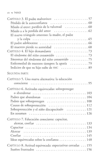 viii .,., ÍNDICE
CAPÍTULO 3. El padre malvavisco . .... .............. 57
Pérdida de la autoconfianza ..................... 60
Miedo al error: parálisis de la valumad ....... ..... . 60
Miedo a a la perdida del amor .. . . ........ .. .. . .. 62
El nuevo triángulo amoroso: la madre, el padre
y la culpa ... ... . .... ....... ... ......... . 65
El padre adolescente ........................... 66
El maestro pierde su autoridad ................... 68
CAPÍTULO 4. El hijo demandante ............... .. .. 73
El síndrome del niño consentido .. . .. . .. .. ........ 73
Síntomas del síndrome del niño consentido .... . ..... 75
Enfermedad de nuestros tiempos: la apatía ..... . .. .. 79
Indicios de que su hijo sufre de SNC ........ . ...... 89
SEGUNDA PARTE
CAPÍTULO 5. Una nueva alternativa: la educación
consciente ................................ 95
CAPÍTULO 6. Actitudes equivocadas: sobreproteger
o abandonar .... ..... ........ ..... ........ 103
Padres que abandonan . . . . . . . . . . . . . . . . . . . . . . . . 104
Padres que sobreprotegen ...................... 108
Causas de sobreprotección ..................... 112
Sobreprotección y el niño discapacitado ...... . .... 121
En resumen . . . . . . . . . . . . . . . . . . . . . . . . . . . . . . . . 126
CAPÍTULO 7. Educación consciente: capacitar,
alentar, confiar ...... . ..... . .... . ..... .... . 133
Capacitar .................................. 134
Alentar ................................... 139
Confiar ................................... 145
Ideas equivocadas sobre la confianza ............... 148
CAPÍTULO 8. Actitud equivocada: expectativas cerradas ... 155
Sueños frustrados ............................ 156
 