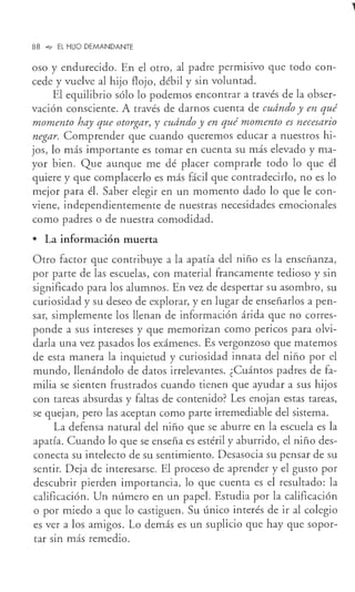88 °"" EL HUO DEMANDANTE
oso y endurecido. En el otro, al padre permisivo que todo con-
cede y vuelve al hijo flojo, _débil y sin voluntad.
El equilibrio sólo lo podemos encontrar a través de la obser-
vación consciente. A través de darnos cuenta de cudndo y en qué
momento hay que otorgar, y cudndo y en qué momento es necesario
negar. Comprender que cuando queremos educar a nuestros hi-
jos, lo más importante es tomar en cuenta su más elevado y ma-
yor bien. Que aunque me dé placer comprarle todo lo que él
quiere y que complacerlo es más fácil que contradecirlo, no es lo
mejor para él. Saber elegir en un momento dado lo que le con-
viene, independientemente de nuestras necesidades emocionales
como padres o de nuestra comodidad.
• La información muerta
Otro factor que contribuye a la apatía del niño es la enseñanza,
por parte de las escuelas, con material francamente tedioso y sin
significado para los alumnos. En vez de despertar su asombro, su
curiosidad y su deseo de explorar, y en lugar de enseñarlos a pen-
sar, simplemente los llenan de información árida que no corres-
ponde a sus intereses y que memorizan como pericos para olvi-
darla una vez pasados los exámenes. Es vergonzoso que matemos
de esta manera la inquietud y curiosidad innata del niño por el
mundo, llenándolo de datos irrelevantes. ¿Cuántos padres de fa-
milia se sienten frustrados cuando tienen que ayudar a sus hijos
con tareas absurdas y faltas de contenido? Les enojan estas tareas,
se quejan, pero las aceptan como parte irremediable del sistema.
La defensa natural del niño que se aburre en la escuela es la
apatía. Cuando lo que se enseña es estéril y aburrido, el niño des-
conecta su intelecto de su sentimiento. Desasocia su pensar de su
sentir. Deja de interesarse. El proceso de aprender y el gusto por
descubrir pierden importancia, lo que cuenta es el resultado: la
calificación. Un número en un papel. Estudia por la calificación
o por miedo a que lo castiguen. Su único interés de ir al colegio
es ver a los amigos. Lo demás es un suplicio que hay que sopor-
tar sin más remedio.
 