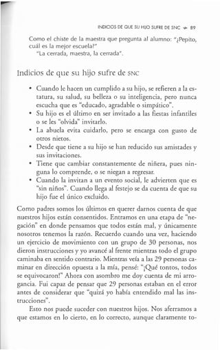 INDICIOS DE QUE SU HIJO SUFRE DE SNC ~ 89
Como el chiste de la maestra que pregunta al alumno: "¿Pepito,
cuál es la mejor escuela?"
"La cerrada, maestra, la cerrada".
Indicios de que su hijo sufre de SNC
• Cuando le hacen un cumplido a su hijo, se refieren a la es-
tatura, su salud, su belleza o su inteligencia, pero nunca
escucha que es "educado, agradable o simpático".
• Su hijo es el último en ser invitado a las fiestas infantiles
o se les "olvida" invitarlo.
• La abuela evita cuidarlo, pero se encarga con gusto de
otros nietos.
• Desde que tiene a su hijo se han reducido sus amistades y
sus invitaciones.
• Tiene que cambiar constantemente de niñera, pues nin-
guna lo comprende, o se niegan a regresar.
• Cuando la invitan a un evento social, le advierten que es
"sin niños". Cuando llega al festejo se da cuenta de que su
hijo fue el único excluido.
Como padres somos los últimos en querer darnos cuenta de que
nuestros hijos están consentidos. Entramos en una etapa de "ne-
gación" en donde pensamos que todos están mal, y únicamente
nosotros tenemos la razón. Recuerdo cuando una vez, haciendo
un ejercicio de movimiento con un grupo de 30 personas, nos
dieron instrucciones y yo avancé al frente mientras todo el grupo
caminaba en sentido contrario. Mientras veía a las 29 personas ca-
minar en dirección opuesta a la mía, pensé: "¡Qué tontos, todos
se equivocaron!" Ahora con asombro me doy cuenta de mi arro-
gancia. Fui capaz de pensar que 29 personas estaban en el error
antes de considerar que "quizá yo había entendido mal las ins-
trucciones".
Esto nos puede suceder con nuestros hijos. Nos aferramos a
que estamos en lo cierto, en lo correcto, aunque claramente to-
 