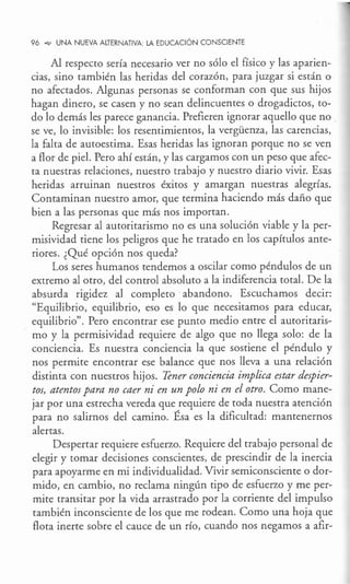 96 °"" UNA NUEVA ALTERNATIVA: LA EDUCACIÓN CONSCIENTE
Al respecto sería necesario ver no sólo el físico y las aparien-
cias, sino también las heridas del corazón, para juzgar si están o
no afectados. Algunas personas se conforman con que sus hijos
hagan dinero, se casen y no sean delincuentes o drogadictos, to-
do lo demás les parece ganancia. Prefieren ignorar aquello que no
se ve, lo invisible: los resentimientos, la vergüenza, las carencias,
la falta de autoestima. Esas heridas las ignoran porque no se ven
a flor de piel. Pero ahí están, y las cargamos con un peso que afec-
ta nuestras relaciones, nuestro trabajo y nuestro diario vivir. Esas
heridas arruinan nuestros éxitos y amargan nuestras alegrías.
Contaminan nuestro amor, que termina haciendo más daño que
bien a las personas que más nos importan.
Regresar al autoritarismo no es una solución viable y la per-
misividad tiene los peligros que he tratado en los capítulos ante-
riores. ¿Qué opción nos queda?
Los seres humanos tendemos a oscilar como péndulos de un
extremo al otro, del control absoluto a la indiferencia total. De la
absurda rigidez al completo ·abandono. Escuchamos decir:
"Equilibrio, equilibrio, eso es lo que necesitamos para educar,
equilibrio". Pero encontrar ese punto medio entre el autoritaris-
mo y la permisividad requiere de algo que no llega solo: de la
conciencia. Es nuestra conciencia la que sostiene el péndulo y
nos permite encontrar ese balance que nos lleva a una relación
distinta con nuestros hijos. Tener conciencia implica estar despier-
tos, atentos para no caer ni en un polo ni en el otro. Como mane-
jar por una estrecha vereda que requiere de toda nuestra atención
para no salirnos del camino. Ésa es la dificultad: mantenernos
alertas.
Despertar requiere esfuerzo. Requiere del trabajo personal de
elegir y tomar decisiones conscientes, de prescindir de la inercia
para apoyarme en mi individualidad. Vivir semiconsciente o dor-
mido, en cambio, no reclama ningún tipo de esfuerzo y me per-
mite transitar por la vida arrastrado por la corriente del impulso
también inconsciente de los que me rodean. Como una hoja que
flota inerte sobre el cauce de un río, cuando nos negamos a afir-
 