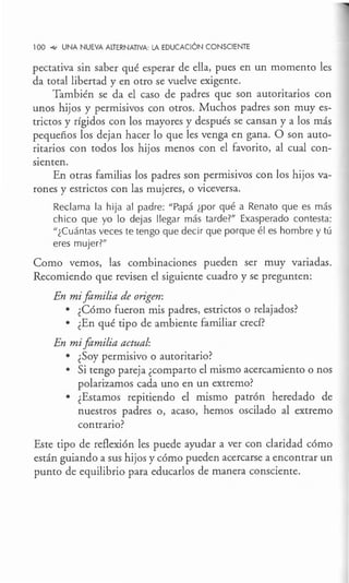 100 ~ UNA NUEVA ALTERNATIVA: LA EDUCACIÓN CONSCIENTE
pectativa sin saber qué esperar de ella, pues en un momento les
da total libertad y en otro se vuelve exigente.
También se da el caso de padres que son autoritarios con
unos hijos y permisivos con otros. Muchos padres son muy es-
trictos y rígidos con los mayores y después se cansan y a los más
pequeños los dejan hacer lo que les venga en gana. O son auto-
ritarios con todos los hijos menos con el favorito, al cual con-
sienten.
En otras familias los padres son permisivos con los hijos va-
rones y estrictos con las mujeres, o viceversa.
Reclama la hija al padre: "Papá ¿por qué a Renato que es más
chico que yo lo dejas llegar más tarde?" Exasperado contesta:
11
¿Cuántas veces te tengo que decir que porque él es hombre y tú
eres mujer?"
Como vemos, las combinaciones pueden ser muy variadas.
Recomiendo que revisen el siguiente cuadro y se pregunten:
En mifamilia de origen:
• ¿Cómo fueron mis padres, estrictos o relajados?
• ¿En qué tipo de ambiente familiar crecí?
En mifamilia actual:
• ¿Soy permisivo o autoritario?
• Si tengo pareja ¿comparto el mismo acercamiento o nos
polarizamos cada uno en un extremo?
• ¿Estamos repitiendo el mismo patrón heredado de
nuestros padres o, acaso, hemos oscilado al extremo
contrario?
Este tipo de reflexión les puede ayudar a ver con claridad cómo
están guiando a sus hijos y cómo pueden acercarse a encontrar un
punto de equilibrio,para educarlos de manera consciente.
 