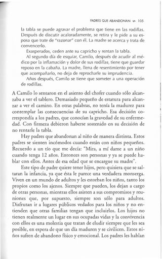 PADRES QUE ABANDONAN .,,_ l 05
la tabla se puede agravar el problema que tiene en las rodillas.
Después de discutir acaloradamente, se retira y le pide a su es-
posa que trate de "razonar" con él. La madre se acerca y trata de
convencerlo.
Exasperados, ceden ante su capricho y rentan la tabla.
Al segundo día de esquiar, Camilo, después de acudir al mé-
dico por la inflamación y dolor de sus rodillas, tiene que guardar
reposo en la cabaña. La madre, llena de resentimiento por tener
que acompañarlo, no deja de reprocharle su imprudencia.
Años después, Camilo se tiene que someter a una operación
de rodillas.
A Camilo lo sentaron en el asiento del chofer cuando sólo alcan-
zaba a ver el tablero. Demasiado pequeño de estatura para alcan-
zar a ver el camino. En otras palabras, no tenía la madurez para
contemplar las consecuencias de su capricho. Esa decisión co-
rrespondía a los padres, que conocían la gravedad de su enferme-
dad. Con firmeza debieron haberse sostenido en su decisión de
no rentarle la tabla.
Hay padres que abandonan al niño de manera distinta. Estos
padres se sienten incómodos cuando están con niños pequeños.
Recuerdo a un tío que me decía: "Mira, a mí dame a un niño
cuando tenga 12 años. Entonces son personas y ya se puede ha-
blar con ellos. Antes de esa edad que se encargue su madre".
Este tipo de padre quiere tener hijos, pero quisiera que se sal-
taran la infancia, ya que ésta le parece una verdadera monserga.
Viven en un mundo de adultos y les estorban los niños, tanto los
propios como los ajenos. Siempre que pueden, los dejan a cargo
de otras personas, mientras ellos asisten a sus compromisos y reu-
niones que, por supuesto, siempre son sólo para adultos.
Disfrutan ir a lugares públicos vedados para los niños y no en-
tienden que otras familias tengan que incluirlos. Los hijos no
tienen realmente un lugar en sus ocupadas vidas y la convivencia
con ellos es una molestia que tratan de eludir siempre que les sea
posible, en espera de que un día maduren y se civilicen. Estos ni-
ños sufren de abandono físico y emocional. Los padres les hablan
 