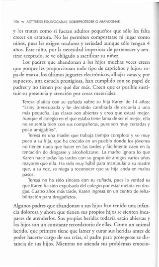 106 °"" ACTITUDES EQUIVOCADAS: SOBREPROTEGER O ABANDONAR
y los tratan como si fueran adultos pequeños que sólo les falta
- crecer en estatura. No les permiten comportarse ni jugar como
niños, pues les exigen madurez y seriedad aunque sólo tengan 4
años. Este niño, por la necesidad imperiosa de pertenecer y sen-
tirse aceptado, se ve obligado a sacrificar su niñez.
Los padres que abandonan a los hijos muchas veces creen
que porque les proporcionan todo tipo de caprichos y lujos: ro-
pa de marca, los últimos juguetes electrónicos, alhajas caras y, por
supuesto, una escuela prestigiosa, han cumplido con su papel de
padres y no tienen por qué dar más. Creen que es posible susti-
tuir su presencia y atención por cosas materiales.
Teresa platica con su cuñada sobre su hija Karen de 14 años:
"Estoy preocupada y he decidido cambiarla de escuela a una
más pequeña. Las clases son abiertas y creo que estará mejor.
Aunque el colegio en el que estaba tiene fama de ser el mejor, ella
no se sentía bien con sus compañeras, pues son muy cerradas y
poco amigables".
Teresa es una madre que trabaja tiempo completo y ve muy
poco a su hija, que ha crecido en un pueblo donde los jóvenes
no tienen nada que hacer en las tardes y fácilmente caen en la
tentación de drogarse y alcoholizarse. La madre ignora lo que
Karen hace todas las tardes con su grupo de amigos varios años
mayores que ella. Ha sido muy hábil para manipular a su madre
que, a su vez, se niega a reconocer que su hija anda en malos
pasos.
Teresa no ha sido sincera con su cuñada, pues la verdad es
que Karen ha sido expulsada del colegio por estar metida en dro-
gas. Cuatro años más tarde, Karen ingresa en un centro de reha-
bilitación para drogadictos.
Algunos padres que abandonan a sus hijos han tenido una infan-
cia dolorosa y ahora que tienen sus propios hijos se sienten inca-
paces de atenderlos. Sus propias heridas todavía están abiertas y
los hijos son un constante recordatorio de ellas. Como un animal
herido, que primero tiene que lamer y curar sus heridas antes de
poder hacerse cargo de sus crías, el padre para protegerse se dis-
tancia de sus hijos. Mientras no atienda sus problemas emocio-
 