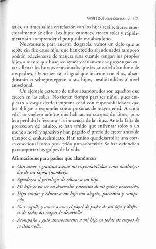 PADRES QUE ABANDONAN .,,_ l 07
nales, su única salida en relación con los hijos será retirarse emo-
cionalmente de ellos. Los hijos, entonces, crecen solos y rápida-
mente sin comprender el porqué de ese abandono.
Nuevamente para nuestra desgracia, vemos un ciclo que se
repite sin fin: estos hijos que han crecido abandonados tampoco
podrán relacionarse de manera sana cuando tengan sus propios
hijos, a menos que busquen ayuda y seriamente se propongan cu-
rar y llenar los huecos emocionales que les causó el abandono de
sus padres. De no ser así, al igual que hicieron con ellos, aban-
donarán o sobreprotegerán a sus hijos, invalidándolos a nivel
emocional.
Un ejemplo extremo de niños abandonados son aquellos que
crecen en las calles. No tienen tiempo para ser niños, pues em-
piezan a cargar desde temprana edad con responsabilidades que
los obligan a responder como personas de mayor edad. A corta
edad se vuelven adultos que habitan en cuerpos de niños, pues
han perdido la frescura y la inocencia de la niñez. Ante la falta de
protección del adulto, se han tenido que enfrentar solos a un
mundo hostil y agresivo y han pagado el precio de crecer antes de
tiempo: el endurecimiento. Han tenido que desarrollar una cora-
za emocional como protección para sobrevivir. Se han defendido
para soportar los golpes de la vida.
Afirmaciones para padres que abandonan
* Con amor y gratitud acepto mi responsabilidad como madre/pa-
dre de mi hijo/a (nombre).
* Agradezco elprivilegio de educar a mi hijo.
* Mi hijo es un ser en desarrollo y necesita de mi guía y protección.
* Elijo cuidar y educar a mi hij'o con alegría, paciencia y compa-
sión.
* Con orgullo y amor asumo elpapel de padre de mi hijo y disfru-
to de todas sus etapas de desarrollo.
* Acompaño y guío amorosamente a mi hijo en todas las etapas de
su desarrollo.
 