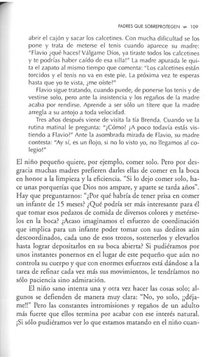 PADRES QUE SOBREPROTEGEN ,,,_ 109
abrir el cajón y sacar los calcetines. Con mucha dificultad se los
pone y trata de meterse el tenis cuando aparece su madre:
''Flavio ¿qué haces? Válgame Dios, ya tiraste todos los calcetines
y te podrías haber caído de esa silla!" La madre apurada le qui-
ta el zapato al mismo tiempo que comenta: "Los calcetines están
torcidos y el tenis no va en este pie. La próxima vez te esperas
hasta que yo te vista, ¿me oíste?"
Flavio sigue tratando, cuando puede, de ponerse los ten is y de
vestirse solo, pero ante la insistencia y los regaños de la madre
acaba por rendirse. Aprende a ser sólo un títere que la madre
arregla a su antojo a toda velocidad.
Tres años después viene de visita la tía Brenda. Cuando ve la
rutina matinal le pregunta: "¿Cómo? ¿A poco todavía estás vis-
tiendo a Flavio?" Ante la asombrada mirada de Flavio, su madre
contesta: "Ay sí, es un flojo, si no lo visto yo, no llegamos al co-
legio!"
El niño pequeño quiere, por ejemplo, comer solo. Pero por des-
gracia muchas madres prefieren darles ellas de comer en la boca
en honor a la limpieza y la eficiencia. "Si lo dejo comer solo, ha-
ce unas porquerías que Dios nos ampare, y aparte se tarda años".
Hay que preguntarnos: "¿Por qué habría de tener prisa en comer
un infante de 15 meses? ¿Qué podría ser más interesante para él
que tomar esos pedazos de comida de diversos colores y metérse-
los en la boca? ¿Acaso imaginamos el esfuerzo de coordinación
que implica para un infante poder tomar con sus deditos aún
descoordinados, cada uno de esos trozos, sostenerlos y elevarlos
hasta lograr depositarlos en su boca abierta? Si pudiéramos por
unos instantes ponernos en el lugar de este pequeño que aún no
controla su cuerpo y que con enormes esfuerzos está dándose a la
tarea de refinar cada vez más sus movimientos, le tendríamos no
sólo paciencia sino admiración.
El niño sano intenta una y otra vez hacer las cosas solo; al-
gunos se defienden de manera muy clara: "No, yo solo, ¡¡déja-
me!!" Pero las constantes intromisiones y regaños de un adulto
más fuerte que ellos termina por acabar con ese interés natural.
¡Si sólo pudiéramos ver lo que estamos matando en el niño cuan-
 