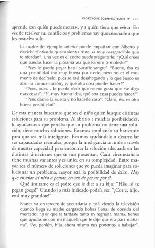 PADRES QUE SOBREPROTEGEN ~ 11l
aprende con quién puede meterse, y a quién tiene que evitar. En
vez de resolver sus conflictos y problemas hay que enseñarle a que
los resuelva solo.
La madre del ejemplo anterior puede empatizar con Alberto y
decirle: "Entiendo que te sientas triste, es muy desagradable que
te ofendan". Una vez en el coche puede preguntarle: "¿Qué crees
que puedas hacer la próxima vez que Ramiro te moleste?"
"Pues le puedo pegar hasta sacarle sangre". "Bueno, ésa es
una posibilidad (no muy buena por cierto, pero no es el mo-
mento de decírselo, pues se está desahogando y lo que busco es
abrir la comunicación), ¿y qué otra cosa puedes hacer?"
"Pues, pues... le puedo decir que no me gusta que me diga
esas cosas". "Sí, muy buena idea, qué otra cosa puedes hacer?"
"Pues darme la vuelta y no hacerle caso". "Claro, ésa es otra
buena posibi Iidad".
De esta manera buscamos que sea el niño quien busque distintas
soluciones para su problema. Al abrirlo a muchas posibilidades,
lo ayudamos a que perciba que un problema no tiene una solu-
ción, tiene muchas soluciones. Estamos ampliando su horizonte
para que sea más inteligente. Estamos ayudándolo a desarrollar
sus capacidades mentales, porque la inteligencia se mide a través
de nuestra capacidad para encontrar la solución adecuada en las
distintas situaciones que se nos presentan. Cada circunstancia
tiene muchas variantes y es única en su complejidad. Entre ma-
yor sea el número de soluciones que yo pueda imaginar para so-
lucionar un problema, mayor será la posibilidad de éxito. Hay
que enseñar al niño a pensar, en vez de pensar por él.
Qué limitante es el padre que le dice a su hijo: "Hijo, si te
pegan ¡pega!" Cuando lo más indicado podría ser: "¡Corre, hijo,
está muy grandote!"
Nancy va en tercero de secundaria y está viendo la televisión
cuando llega su madre cargando bolsas llenas de comida del
mercado: "¿ Por qué te tardaste tanto en regresar, mamá, tienes
que ayudarme con mi maqueta que te dije que era para maña-
na". "Ay, perdón, hija, ahora mismo nos ponemos a trabajar".
 