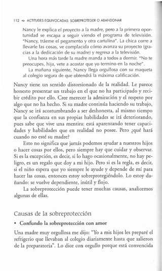 112 -<e- ACTITUDES EQUIVOCADAS: SOBREPROTEGER O ABANDONAR
Nancy le explica el proyecto a la madre, pero a la primera opor-
tunidad se escapa a seguir viendo el programa de televisión.
"Nancy, tráeme el pegamento y otra cartulina". La chica corre a
llevarle las cosas, ve complacida cómo avanza su proyecto (gra-
cias a la dedicación de su madre) y regresa a la televisión.
Una hora más tarde la madre manda a todos a dormir. "No te
preocupes, hija, vete a acostar que yo termino en la noche".
La mañana siguiente, Nancy llega orgullosa con su maqueta
al colegio segura de que obtendrá la máxima calificación.
Nancy tiene un sentido distorsionado de la realidad. Le parece
honesto presentar un trabajo en el que no ha participado y reci-
bir crédito por ello. Cree merecer la admiración y el respeto por
algo que no ha hecho. Si su madre continúa haciendo su trabajo,
Nancy se irá acostumbrando a ser deshonesta, al mismo tiempo
que la confianza en sus propias habilidades se irá deteriorando,
pues sabe que vive una mentira: está aparentando tener capaci-
dades y habilidades que en realidad no posee. Pero ¿qué hará
cuando no esté su madre?
Esto no significa que jamás podemos ayudar a nuestros hijos
o hacer cosas por ellos, pero siempre hay que cuidar y observar.
Si es la excepción, es decir, si lo hago ocasionalmente, no hay pe-
ligro, es un regalo que doy a mi hijo. Pero si es la regla, es decir,
si el niño espera que yo siempre le ayude y depende de mí para
hacer las cosas, entonces estoy sobreprotegiéndolo. Lo estoy da-
ñando: se vuelve dependiente, inútil y flojo.
La sobreprotección puede tener muchas causas, analicemos
algunas de ellas.
Causas de la sobreprotección
• Confundo la sobreprotección con amor
Una madre muy orgullosa me dijo: "Yo a mis hijos les preparé el
refrigerio que llevaban al colegio diariamente hasta que salieron
de la preparatoria". Lo dice con orgullo porque está convencida
 