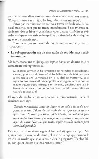 CAUSAS DE LA SOBREPROTECCIÓN ,,;,. 113
de que ha cumplido con su tarea de madre al cien por ciento.
"Porque quiero a mis hijos, les hago absolutamente todo".
Estos padres muestran su cariño a través de facilitarles la vi-
da al máximo, para que no necesiten esforzarse. Se convierten en
sirvientes de sus hijos y consideran que su tarea también es evi-
tarles cualquier molestia o decepción; y defenderlos de cualquier
. .
agrav10 o contratiempo.
"Porque te quiero hago todo por ti, no quiero que jamás te
incomodes".
• La sobreprotección me da una razón de ser. Me hace sentir
importante
Me comentaba una mujer que su esposo había tenido una madre
sumamente sobreprotectora.
Mi marido siempre se ha lamentado de no haber estudiado una
carrera, pues cuando terminó el bachillerato y decidió mudarse
a estudiar a una universidad en la cuidad de Monterrey, sólo
aguantó dos meses. Al primer pretexto se regresó a casa con su
madre. Figúrese que mi suegra, en invierno, ¡le planchaba las sá-
banas de la cama todas las noches para que estuvieran calientes
cuando se acostara!
El amor de madre, contaminado con autoimportancia, tiene el
siguiente mensaje:
Cuando me necesitas tengo un lugar en tu vida y eso le da pro-
pósito a la mía. Tú me das mi razón de ser, y por eso no quiero
que crezcas. Si creces y te haces independiente, mi existencia que-
dard vacía, pues pienso que si dejas de necesitarme también me
dejas de amar. Necesito, por tanto, seguir creando razones para
serte indispensable.
Este tipo de padre piensa seguir al lado del hijo para siempre. Me
gusta contar, a manera de chiste, el caso de la hija que cuando le
avisó a su madre que se va a casar, ésta le preguntó: "Perdón hi-
ja, con quién dijiste que nos vamos a casar?"
 