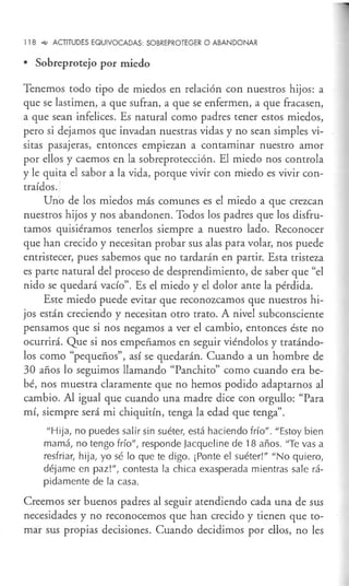 118 -,¿ ACTITUDES EQUIVOCADAS: SOBREPROTEGER O ABANDONAR
• Sobreprotejo por miedo
Tenemos todo tipo de miedos en relación con nuestros hijos: a
que se lastimen, a que sufran, a que se enfermen, a que fracasen,
a que sean infelices. Es natural como padres tener estos miedos,
pero si dejamos que invadan nuestras vidas y no sean simples vi-
sitas pasajeras, entonces empiezan a contaminar nuestro amor
por ellos y caemos en la sobreprotección. El miedo nos controla
y le quita el sabor a la vida, porque vivir con miedo es vivir con-
traídos.'
Uno de los miedos más comunes es el miedo a que crezcan
nuestros hijos y nos abandonen. Todos los padres que los disfru-
tamos quisiéramos tenerlos siempre a nuestro lado. Reconocer
que han crecido y necesitan probar sus alas para volar, nos puede
entristecer, pues sabemos que no tardarán en partir. Esta tristeza
es parte natural del proceso de desprendimiento, de saber que "el
nido se quedará vacío". Es el miedo y el dolor ante la pérdida.
Este miedo puede evitar que reconozcamos que nuestros hi-
jos están creciendo y necesitan otro trato. A nivel subconsciente
pensamos que si nos negamos a ver el cambio, entonces éste no
ocurrirá. Que si nos empeñamos en seguir viéndolos y tratándo-
los como "pequeños", así se quedarán. Cuando a un hombre de
30 años lo seguimos llamando "Panchito" como cuando era be-
bé, nos muestra claramente que no hemos podido adaptarnos al
cambio. Al igual que cuando una madre dice con orgullo: "Para
mí, siempre será mi chiquitín, tenga la edad que tenga".
"Hija, no puedes salir sin suéter, está haciendo frío". "Estoy bien
mamá, no tengo frío", responde jacqueline de 18 años. "Te vas a
resfriar, hija, yo sé lo que te digo. ¡Ponte el suéter!" "No quiero,
déjame en paz!", contesta la chica exasperada mientras sale rá-
pidamente de la casa.
Creemos ser buenos padres al seguir atendiendo cada una de sus
necesidades y no reconocemos que han crecido y tienen que to-
mar sus propias decisiones. Cuando decidimos por ellos, no les
 