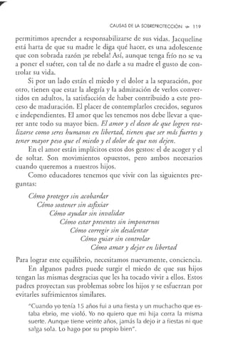 CAUSAS DE LA SOBREPROTECCIÓN ~ 119
permitimos aprender a responsabilizarse de sus vidas. Jacqueline
está harta de que su madre le diga qué hacer, es una adolescente
que con sobrada razón ¡se rebela! Así, aunque tenga frío no se va
a poner el suéter, con tal de no darle a su madre el gusto de con-
trolar su vida.
Si por un lado están el miedo y el dolor a la separación, por
otro, tienen que estar la alegría y la admiración de verlos conver-
tidos en adultos, la satisfacción de haber contribuido a este pro-
ceso de maduración. El placer de contemplarlos crecidos, seguros
e independientes. El amor que les tenemos nos debe llevar a que-
rer ante todo su mayor bien. El amor y el deseo de que logren rea-
lizarse como seres humanos en libertad, tienen que ser más fuertes y
tener mayor peso que el miedo y el dolor de que nos dejen.
En el amor están implícitos estos dos gestos: el de acoger y el
de soltar. Son movimientos opuestos, pero ambos necesarios
cuando queremos a nuestros hijos.
Como educadores tenemos que vivir con las siguientes pre-
guntas:
Cómo proteger sin acobardar
Cómo sostener sin asfixiar
Cómo ayudar sin invalidar
Cómo estar presentes sin imponernos
Cómo corregir sin desalentar
Cómo guiar sin controlar
Cómo amar y dejar en libertad
Para lograr este equilibrio, necesitamos nuevamente, conciencia.
En algunos padres puede surgir el miedo de que sus hijos
tengan las mismas desgracias que les ha tocado vivir a ellos. Estos
padres proyectan sus problemas sobre los hijos y se esfuerzan por
evitarles sufrimientos similares.
"Cuando yo tenía 15 años fui a una fiesta y un muchacho que es-
taba ebrio, me violó. Yo no quiero que mi hija corra la misma
suerte. Aunque tiene veinte años, jamás la dejo ir a fiestas ni que
salga sola. Lo hago por su propio bien".
 