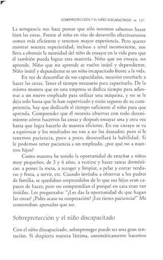 SOBREPROTECCIÓN Y EL NIÑO DISCAPACITADO ,;,. 121
La arrogancia nos hace pensar que sólo nosotros sabemos hacer
bien las cosas. Frente al niño en vías de desarrollo efectivamente
somos más eficientes y tenemos mayor experiencia. Pero querer
mostrar nuestra superioridad, incluso a nivel inconsciente, nos
lleva a obstruir la necesidad del niño de ensayar en la vida para que
él también pueda lograr esta maestría. Niño que no ensaya, no
aprende. Niño que no aprende se vuelve inútil y dependiente.
Niño inútil y dependiente es un niño incapacitado frente a la vida.
En vez de desconfiar de sus capacidades, necesito enseñarle a
hacer las cosas. Tener el tiempo necesario para capacitarlo. De la
misma manera que en una empresa se dedica tiempo para adies-
trar a un nuevo empleado para utilizar una máquina, y no se le
deja solo hasta que lo han supervisado y están seguros de su com-
petencia, hay que dedicarle el tiempo suficiente al niño para que
aprenda. Comprender que él necesita observar con todo deteni-
miento cómo hacemos las cosas y después ensayar una y otra vez
hasta que logra hacerlo de manera eficiente. En ese ensayo se va
a equivocar y los resultados no van a ser los deseados; pero si le
tenemos paciencia, poco a poco, desarrollará la habilidad. Si
le podemos tener paciencia a un empleado, ¿por qué no a nues-
tros hijos?
Como maestra he tenido la oportunidad de enseñar a niños
muy pequeños, de 3 y 4 años, a vestirse y hacer tareas domésti-
cas: a poner la mesa, a recoger y limpiar, a pelar y cortar verdu-
ras y fruta, a servir, etc. Cuando invitaba a observar a los padres
de familia, se quedaban sorprendidos de lo que sus hijos eran ca-
paces de hacer, pero no comprendían el porqué en casa eran tan
inútiles. Les preguntaba: "¿Les das la oportunidad de que hagan
las cosás? ¿Pides acaso su cooperación? ¿Les tienes paciencia?" Me
contestaban apenados que no.
Sobreprotección y el niño discapacitado
Con el niño discapacitado, sobreproteger puede ser una gran ten-
tación. Si despierta nuestra lástima, automáticamente hacemos
 
