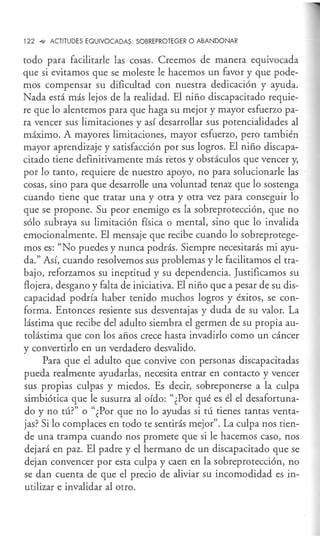 122 ""' ACTITUDES EQUIVOCADAS: SOBREPROTEGER O ABANDONAR
todo para facilitarle las cosas. Creemos de manera equivocada
que si evitamos que se moleste le hacemos un favor y que pode-
mos compensar su dificultad con nuestra dedicación y ayuda.
Nada está más lejos de la realidad. El niño discapacitado requie-
re que lo alentemos para que haga su mejor y mayor esfuerzo pa-
ra vencer sus limitaciones y así desarrollar sus potencialidades al
máximo. A mayores limitaciones, mayor esfuerzo, pero también
mayor aprendizaje y satisfacción por sus logros. El niño discapa-
citado tiene definitivamente más retos y obstáculos que vencer y,
por lo tanto, requiere de nuestro apoyo, no para solucionarle las
cosas, sino para que desarrolle una voluntad tenaz que lo sostenga
cuando tiene que tratar una y otra y otra vez para conseguir lo
que se propone. Su peor enemigo es la sobreprotección, que no
sólo subraya su limitación física o mental, sino que lo invalida
emocionalmente. El mensaje que recibe cuando lo sobreprotege-
mos es: "No puedes y nunca podrás. Siempre necesitarás mi ayu-
da." Así, cuando resolvemos sus problemas y le facilitamos el tra-
bajo, reforzamos su ineptitud y su dependencia. Justificamos su
flojera, desgano y falta de iniciativa. El niño que a pesar de su dis-
capacidad podría haber tenido muchos logros y éxitos, se con-
forma. Entonces resiente sus desventajas y duda de su valor. La
lástima que recibe del adulto siembra el germen de su propia au-
tolástima que con los años crece hasta invadirlo como un cáncer
y convertirlo en un verdadero desvalido.
Para que el adulto que convive con personas discapacitadas
pueda realmente ayudarlas, necesita entrar en contacto y vencer
sus propias culpas y miedos. Es decir, sobreponerse a la culpa
simbiótica que le susurra al oído: "¿Por qué es él el desafortuna-
do y no tú?" o "¿Por que no lo ayudas si tú tienes tantas venta-
jas? Si lo complaces en todo te sentirás mejor". La culpa nos tien-
de una trampa cuando nos promete que si le hacemos caso, nos
dejará en paz. El padre y el hermano de un discapacitado que se
dejan convencer por esta culpa y caen en la sobreprotección, no
se dan cuenta de que el precio de aliviar su incomodidad es in-
utilizar e invalidar al otro.
 
