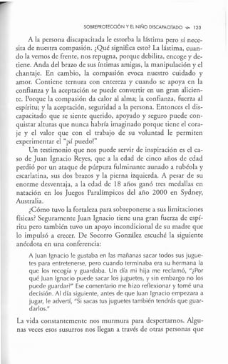 SOBREPROTECCIÓN Y El NIÑO DISCAPACITADO ,,,. 123
A la persona discapacitada le estorba la lástima pero sí nece-
sita de nuestra compasión. ¿Qué significa esto? La lástima, cuan-
do la vemos de frente, nos repugna, porque debilita, encoge y de-
tiene. Anda del brazo de sus íntimas amigas, la manipulación y el
chantaje. En cambio, la compasión evoca nuestro cuidado y
amor. Contiene ternura con entereza y cuando se apoya en la
confianza y la aceptación se puede convertir en un gran alicien-
te. Porque la compasión da calor al alma; la confianza, fuerza al
espíritu; y la aceptación, seguridad a la persona. Entonces el dis-
capacitado que se siente querido, apoyado y seguro puede con-
quistar alturas que nunca habría imaginado porque tiene el cora-
je y el valor que con el trabajo de su voluntad le permiten
experimentar el "¡sí puedo!"
Un testimonio que nos puede servir de inspiración es el ca-
so de Juan Ignacio Reyes, que a la edad de cinco años de edad
perdió por un ataque de púrpura fulminante aunado a rubéola y
escarlatina, sus dos brazos y la pierna izquierda. A pesar de su
enorme desventaja, a la edad de 18 años ganó tres medallas en
natación en los Juegos Paralímpicos del año 2000 en Sydney,
Australia.
¿Cómo tuvo la fortaleza para sobreponerse a sus limitaciones
físicas? Seguramente Juan Ignacio tiene una gran fuerza de espí-
ritu pero también tuvo un apoyo incondicional de su madre que
lo impulsó a crecer. De Socorro González escuché la siguiente
anécdota en una conferencia:
A Juan Ignacio le gustaba en las mañanas sacar todos sus jugue-
tes para entretenerse, pero cuando terminaba era su hermana la
que los recogía y guardaba. Un día mi hija me reclamó, "¿Por
qué Juan Ignacio puede sacar los juguetes, y sin embargo no los
puede guardar?" Ese comentario me hizo reflexionar y tomé una
decisión. Al día siguiente, antes de que Juan Ignacio empezara a
jugar, le advertí, "Si sacas tus juguetes también tendrás que guar-
darlos."
La vida constantemente nos murmura para despertarnos. Algu-
nas veces esos susurros nos llegan a través de otras personas que
 