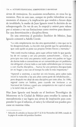 124 °"" ACTITUDES EQUIVOCADAS: SOBREPROTEGER O ABANDONAR
sirven de mensajeros. En ocasiones escuchamos, en otras los ig-
noramos. Pero en este caso, aunque no podía vislumbrar en ese
momento el alcance y la implicación que tendría a futuro dejar
de invalidarlo, la madre de Juan Ignacio tomó la decisión de no
sobreprotegerlo. En vez de eso, lo empujó y animó para valerse
por sí mismo y ver sus limitaciones como motivos para desarro-
llar una determinación y disciplina férrea.
En una entrevista al periódico Excélsior de México, Juan
Ignacio comentó a Adolfo Cortés:
''La vida simplemente me dio otra oportunidad y creo que no la
he desaprovechado. La lección más grande que he aprendido es
que cada quién se pone sus propios límites físicos y mentales."
"Me costó mucho trabajo, pero supe utilizar todo lo que queda-
ba de mi cuerpo y ser una persona autosuficiente... Claro, al
principio me creía una persona inútil, pero mis padres en lugar
de darme todo o convertirme en un consentido por mi problema ,
me obligaron a hacer todo o casi todo valiéndome por mí mismo
y con mucha disciplina... Nunca fui una persona discapacitada
en mi hogar y eso con el tiempo ha sido lo más importante."
"Aprendí a vestirme, a escribir sin mis brazos, pero sobre todo
inicié la natación a los seis años como parte de rehabilitación ...
pero después me alejé de esta disciplina por siete años. En 1996,
regresé como un hobbie, pero cuando me invitaron a un
Nacional de Colima y gané una competencia me cayó el veinte
y lo tomé más en serio." 1
Hoy Juan Ignacio está becado en el Instituto Tecnológico de
Monterrey en la Ciudad de México para estudiar la carrera de
mercadotecnia y sus logros nos sirven de inspiración para com-
prender lo que el esfuerzo, el valor y la voluntad nos pueden pro-
curar en nuestras vidas.
1 Selección de artículos en Internet del 17 al 24 de Noviembre del 2000, tomado de
la página de sociales del periódico Excelsior.
 