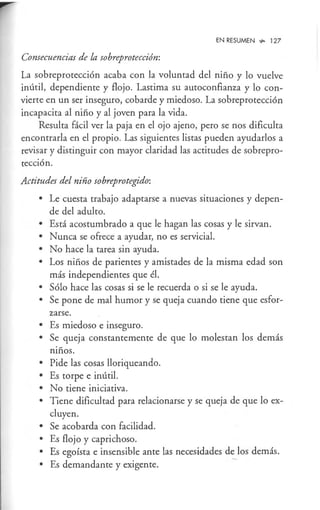 EN RESUMEN ...,. 127
Consecuencias de la sobreprotección:
La sobreprotección acaba con la voluntad del niño y lo vuelve
inútil, dependiente y flojo. Lastima su autoconfianza y lo con-
vierte en un ser inseguro, cobarde y miedoso. La sobreprotección
incapacita al niño y al joven para la vida.
Resulta fácil ver la paja en el ojo ajeno, pero se nos dificulta
encontrarla en el propio. Las siguientes listas pueden ayudarlos a
revisar y distinguir con mayor claridad las actitudes de sobrepro-
tección.
Actitudes del niño sobreprotegido:
• Le cuesta trabajo adaptarse a nuevas situaciones y depen-
de del adulto.
• Está acostumbrado a que le hagan las cosas y le sirvan.
• Nunca se ofrece a ayudar, no es servicial.
• No hace la tarea sin ayuda.
• Los niños de parientes y amistades de la misma edad son
más independientes que él.
• Sólo hace las cosas si se le recuerda o si se le ayuda.
• Se pone de mal humor y se queja cuando tiene que esfor-
zarse.
• Es miedoso e inseguro.
• Se queja constantemente de que lo molestan los demás
niños.
• Pide las cosas lloriqueando.
• Es torpe e inútil.
• No tiene iniciativa.
• Tiene dificultad para relacionarse y se queja de que lo ex-
cluyen.
• Se acobarda con facilidad.
• Es flojo y caprichoso.
• Es egoísta e insensible ante las necesidades de los demás.
• Es demandante y exigente. -
 