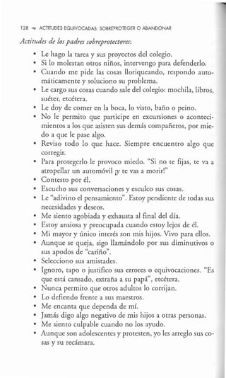 128 °'<' ACTITUDES EQUIVOCADAS: SOBREPROTEGER O ABANDONAR
Actitudes de los padres sobreprotectores:
• Le hago la tarea y sus proyectos del colegio.
• Si lo molestan otros niños, intervengo para defenderlo.
• Cuando me pide las cosas lloriqueando, respondo auto-
máticamente y soluciono su problema.
• Le cargo sus cosas cuando sale del colegio: mochila, libros,
suéter, etcétera.
• Le doy de comer en la boca, lo visto, baño o peino.
• No le permito que participe en excursiones o aconteci-
mientos a los que asisten sus demás compañeros, por mie-
do a que le pase algo.
• Reviso todo lo que hace. Siempre encuentro algo que
corregir.
• Para protegerlo le provoco miedo. "Si no te fijas, te va a
atropellar un automóvil ¡y te vas a morir!"
• Contesto por él.
• Escucho sus conversaciones y esculco sus cosas.
• Le "adivino el pensamiento". Estoy pendiente de todas sus
necesidades y deseos.
• Me siento agobiada y exhausta al final del día.
• Estoy ansiosa y preocupada cuando estoy lejos de él.
• Mi mayor y único interés son mis hijos. Vivo para ellos.
• Aunque se queja, sigo llamándolo por sus diminutivos o
sus apodos de "cariño".
• Selecciono sus amistades.
• Ignoro, tapo o justifico sus errores o equivocaciones. "Es
que está cansado, extraña a su papá", etcétera.
• Nunca permito que otros adultos lo corrijan.
• Lo defiendo frente a sus maestros.
• Me encanta que dependa de mí.
• Jamás digo algo negativo de mis hijos a otras personas.
• Me siento culpable cuando no los ayudo.
• Aunque son adolescentes y protesten, yo les arreglo sus co-
sas y su recámara.
 