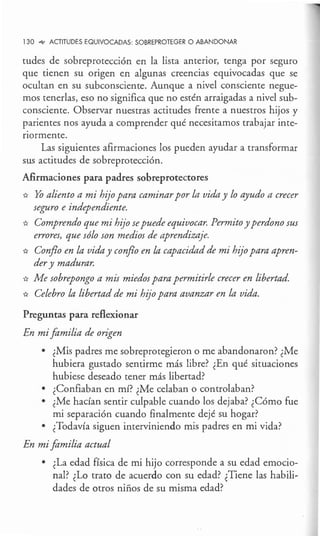 130 .,¡,, ACTITUDES EQUIVOCADAS: SOBREPROTEGER O ABANDONAR
tudes de sobreprotección en la lista anterior, tenga por seguro
que tienen su origen en algunas creencias equivocadas que se
ocultan en su subconsciente. Aunque a nivel consciente negue-
mos tenerlas, eso no significa que no estén arraigadas a nivel sub-
consciente. Observar nuestras actitudes frente a nuestros hijos y
parientes nos ayuda a comprender qué necesitamos trabajar inte-
riormente.
Las siguientes afirmaciones los pueden ayudar a transformar
sus actitudes de sobreprotección.
Afirmaciones para padres sobreprotectores
* Yo aliento a mi hijo para caminar por la vida y lo ayudo a crecer
seguro e independiente.
* Comprendo que mi hijo sepuede equivocar. Permito y perdono sus
errores, que sólo son medios de aprendizaje.
* Conflo en la vida y conflo en la capacidad de mi hzjo para apren-
der y madurar.
* Me sobrepongo a mis miedos para permitirle crecer en libertad.
* Celebro la libertad de mi hijo para avanzar en la vida.
Preguntas para reflexionar
En mi familia de origen
• ¿Mis padres me sobreprotegieron o me abandonaron? ¿Me
hubiera gustado sentirme más libre? ¿En qué situaciones
hubiese deseado tener más libertad?
• ¿Confiaban en mí? ¿Me celaban o controlaban?
• ¿Me hacían sentir culpable cuando los dejaba? ¿Cómo fue
mi separación cuando finalmente dejé su hogar?
• ¿Todavía siguen interviniendo mis padres en mi vida?
En mi familia actual
• ¿La edad física de mi hijo corresponde a su edad emocio-
nal? ¿Lo trato de acuerdo con su edad? ¿Tiene las habili-
dades de otros niños de su misma edad?
 