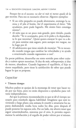 134 "'e' EDUCACIÓN CONSCIENTE: CAPACITAR, ALENTAR Y CONFIAR
Porque ése es el secreto: no dar ni más ni menos ayuda de la
que necesita. Para eso es necesario observar. Algunos ejemplos:
• Si un niño pequeño no puede abotonarse, sostengo la ca-
misa y él jala el botón. Así él experimenta el éxito: "Me
ayudaron, pero pude lograrlo. Me siento bien conmigo
. "
mismo .
• Al niño que es un poco más grande, pero tímido, puedo
decirle: "Yo te acompaño, pero tú le pides a la dependien-
ta lo que necesitas". Quizá quiera ensayar lo que va a de-
cir para sentirse más seguro, pero aunque me ruegue, no
lo hago por él.
• Al adolescente que tiene miedo de manejar: "Yo te recuer-
do cuando tengas que cambiar las velocidades y te ayudo
a estacionarlo cuando regresemos a casa".
En pocas palabras, desarrollar ese sexto sentido para saber cuán-
do y cuánto apoyo necesitan. Si doy de más, sobreprotejo; si doy
de menos, abandono. Cuando logramos el equilibrio, el hijo se
siente respaldado, pero tiene la satisfacción de saber que puede
lograr lo que se propone,
Capacitar
• TÓmese tiempo
Muchos padres se quejan de la monserga de tener que hacer to-
do por sus hijos, pero no están dispuestos a ayudarlos para vol-
verse independientes.
Así que la primera recomendación es que se dé el tiempo ne-
cesario para enseñarle alguna habilidad. Imagínese que está in-
virtiendo a largo plazo; esta semana le enseñó a amarrarse los za-
patos dedicándole media hora todos los días, pero después él
puede ponerse los zapatos solo. Por un lado, me ahorro tener que
seguir amarrándoselos, mientras por el otro, le permito experi-
mentar la satisfacción y el orgullo de poder valerse por sí mismo.
 