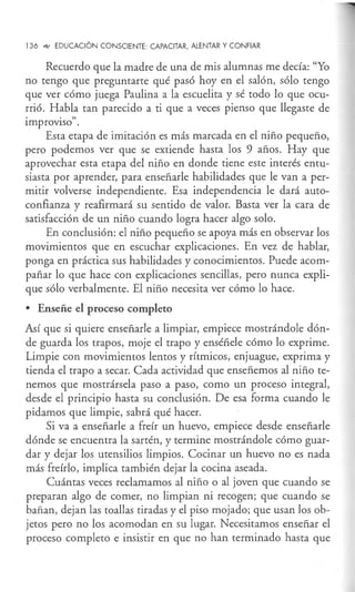 136 4- EDUCACIÓN CONSCIENTE: CAPACITAR, ALENTAR Y CONFIAR
Recuerdo que la madre de una de mis alumnas me decía: "Yo
no tengo que preguntarte qué pasó hoy en el salón, sólo tengo
que ver cómo juega Paulina a la escuelita y sé todo lo que ocu-
rrió. Habla tan parecido a ti que a veces pienso que llegaste de
improviso".
Esta etapa de imitación es más marcada en el niño pequeño,
pero podemos ver que se extiende hasta los 9 años. Hay que
aprovechar esta etapa del niño en donde tiene este interés entu-
siasta por aprender, para enseñarle habilidades que le van a per-
mitir volverse independiente. Esa independencia le dará auto-
confianza y reafirmará su sentido de valor. Basta ver la cara de
satisfacción de un niño cuando logra hacer algo solo.
En conclusión: el niño pequeño se apoya más en observar los
movimientos que en escuchar explicaciones. En vez de hablar,
ponga en práctica sus habilidades y conocimientos. Puede acom-
pañar lo que hace con explicaciones sencillas, pero nunca expli-
que sólo verbalmente. El niño necesita ver cómo lo hace.
• Enseñe el proceso completo
Así que si quiere enseñarle a limpiar, empiece mostrándole dón-
de guarda los trapos, moje el trapo y enséñele cómo lo exprime.
Limpie con movimientos lentos y rítmicos, enjuague, exprima y
tienda el trapo a secar. Cada actividad que enseñemos al niño te-
nemos que mostrársela paso a paso, como un proceso integral,
desde el principio hasta su conclusión. De esa forma cuando le
pidamos que limpie, sabrá qué hacer.
Si va a enseñarle a freír un huevo, empiece desde enseñarle
dónde se encuentra la sartén, y termine mostrándole cómo guar-
dar y dejar los utensilios limpios. Cocinar un huevo no es nada
más freírlo, implica también dejar la cocina aseada.
Cuántas veces reclamamos al niño o al joven que cuando se
preparan algo de comer, no limpian ni recogen; que cuando se
bañan, dejan las toallas tiradas y el piso mojado; que usan los ob-
jetos pero no los acomodan en su lugar. Necesitamos enseñar el
proceso completo e insistir en que no han terminado hasta que
 