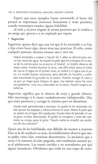 138 -4.' EDUCACIÓN CONSCIENTE: CAPACITAR, ALENTAR Y CONFIAR
Espero que estos ejemplos hayan convencido al lector del
porqué es importante movernos lentamente y tener paciencia
cuando intentemos enseñar alguna habilidad.
Al niño y aljoven téngales la misma paciencia que le tendría a
un amigo que aprecia o a un empleado que respeta.
• Supervise
Supervisar quiere decir que una vez que le ha mostrado a su hijo
o hija cómo hacer algo, ahora tiene que practicar. El niño, como
cualquier persona, necesita ensayar una y otra vez.
Habrá invitados a comer y Nayeli de 5 años se ofreció para ser-
vir los vasos de agua. Su madre le pide que los coloque en la me-
sa de la cocina para no ensuciar el mantel. La madre observa de
reojo cómo Natalia levanta la jarra, con dificultad, pero al tratar
de vaciar el agua en el primer vaso, se voltea y el agua cae al pi-
so. La madre quiere acercarse, pero decide no hacerlo y conti-
núa moviendo el guisado en la estufa. Natalia recoge el vaso y
va por un trapo para limpiar el agua. Los demás vasos los sirve
sin problema. Una vez colocados en la mesa, Nayeli suspira sa-
tisfecha.
Supervisar significa que lo observa de reojo y guarda silencio.
Sólo intervenga si lo siente verdaderamente indispensable. Hay
que tener paciencia y corregir lo mínimo para no desanimar.
Fausto está aprendiendo a manejar. Su padre le ha mostrado có-
mo ajustar los espejos y cómo arrancar el auto. Ahora le pide que
se siente en el lugar del conductor. Fausto trata de prender el au-
to pero acelera demasiado. El padre se exaspera y trata de con-
trolar su enojo, pero le grita: "Hazlo como te enseñé ¡no acele-
res de esa manera!"
Quizá una de las habilidades más difíciles de enseñar a nuestros
hijos es la de conducir un auto. Invariablemente observo que tan-
to padre como hijo, terminan descontentos. La paciencia que a
veces sí le tenemos al niño pequeño, está totalmente ausente pa-
ra el adolescente. Los vemos crecidos y no entendemos por qué
siguen inmaduros. Olvidamos que están en una etapa de trans-
 