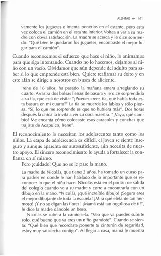 ALENTAR "'° 141
vamente los juguetes e intenta ponerlos en el estante, pero esta
vez coloca el camión en el estante inferior. Voltea a ver a su ma-
dre con obvia satisfacción. La madre se acerca y le dice sonrien-
do: "Qué bien te quedaron los juguetes, encontraste el mejor lu-
gar para el camión".
Cuando reconocemos el esfuerzo que hace el niño, lo animamos
para que siga intentando. Cuando no lo hacemos, dejamos al ni-
ño con un vacío. Olvidamos que aún depende del adulto para sa-
ber si lo que emprende está bien. Quiere reafirmar su éxito y en
este afán se dirige a nosotros en busca de aliciente.
Irene de 16 años, ha pasado la mañana entera arreglando su
cuarto. Arrastra dos bolsas llenas de basura y le dice sorprendida
a su tía, que está de visita: "¿Puedes creer, tía, que había toda es-
ta basura en mi cuarto?" La tía se muerde los labios y sólo pien-
sa: "Sí, lo que me sorprende es que no hubiera más". Dos horas
después la chica la invita a ver su obra maestra. "¡Vaya, qué cam-
bio! Me encanta cómo colocaste esos caracoles y conchas que
trajiste de Acapulco, Irene".
El reconocimiento lo necesitan los adolescentes tanto como los
niños. La etapa de adolescencia es difícil, el joven se siente inse-
guro y aunque aparenta ser autosuficiente, aún necesita de nues-
tro apoyo. El sincero reconocimiento lo ayuda a fortalecer la con-
fianza en sí mismo.
Pero ¡cuidado! Que no se le pase la mano.
La madre de Nicolás, que tiene 3 años, ha tomado un curso pa-
ra padres en donde le han hablado de lo importante que es re-
conocer lo que el niño hace. Nicolás está en el portón de salida
del colegio cuando ve a su madre y corre a encontrarla con un
dibujo en la mano. "Nicolás, ¡qué increíble dibujo! ¡Seguro eres
el mejor dibujante de toda la escuela! ¡Mira qué elefante tan her-
moso! ¡Y no se digan las flores! ¡Mamá está tan orgullosa de ti!",
le dice la madre dándole un beso.
Nicolás se sube a la camioneta. "Veo que ya puedes subirte
solo, qué bueno que ya eres un niño grandote". Cuando se sien-
ta: "Qué bien que recordaste ponerte tu cinturón de seguridad,
estoy muy satisfecha contigo". Al llegar a casa, mamá le muestra
 