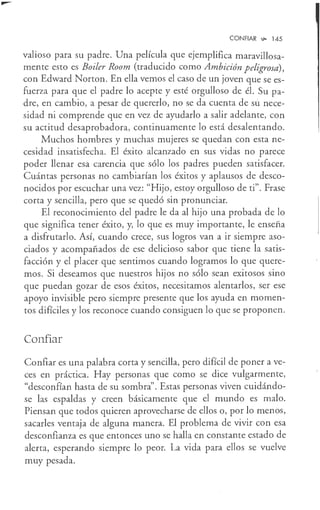 CONFIAR ~ 145
valioso para su padre. Una película que ejemplifica maravillosa-
mente esto es Boiler Room (traducido como Ambición peligrosa),
con Edward Norton. En ella vemos el caso de un joven que se es-
fuerza para que el padre lo acepte y esté orgulloso de él. Su pa-
dre, en cambio, a pesar de quererlo, no se da cuenta de sü nece-
sidad ni comprende que en vez de ayudarlo a salir adelante, con
su actitud desaprobadora, continuamente lo está desalentando.
Muchos hombres y muchas mujeres se quedan con esta ne-
cesidad insatisfecha. El éxito alcanzado en sus vidas no parece
poder llenar esa carencia que sólo los padres pueden satisfacer.
Cuántas personas no cambiarían los éxitos y aplausos de desco-
nocidos por escuchar una vez: "Hijo, estoy orgulloso de ti". Frase
corta y sencilla, pero que se quedó sin pronunciar.
El reconocimiento del padre le da al hijo una probada de lo
que significa tener éxito, y, lo que es muy importante, le enseña
a disfrutarlo. Así, cuando crece, sus logros van a ir siempre aso-
ciados y acompañados de ese delicioso sabor que tiene la satis-
facción y el placer que sentimos cuando logramos lo que quere-
mos. Si deseamos que nuestros hijos no sólo sean exitosos sino
que puedan gozar de esos éxitos, necesitamos alentarlos, ser ese
apoyo invisible pero siempre presente que los ayuda en momen-
tos difíciles y los reconoce cuando consiguen lo que se proponen.
Confiar
Confiar es una palabra corta y sencilla, pero difícil de poner a ve-
ces en práctica. Hay personas que como se dice vulgarmente,
"desconfían hasta de su sombra". Estas personas viven cuidándo-
se las espaldas y creen básicamente que el mundo es malo.
Piensan que todos quieren aprovecharse de ellos o, por lo menos,
sacarles ventaja de alguna manera. El problema de vivir con esa
desconfianza es que entonces uno se halla en constante estado de
alerta, esperando siempre lo peor. La vida para ellos se vuelve
muy pesada.
 