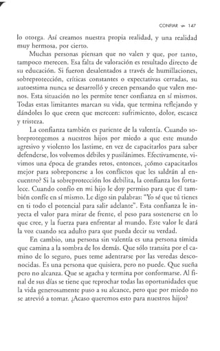 CONFIAR V,>- 147
lo otorga. Así creamos nuestra propia realidad, y una realidad
muy hermosa, por cierto.
Muchas personas piensan que no valen y que, por tanto,
tampoco merecen. Esa falta de valoración es resultado directo de
su educación. Si fueron desalentados a través de humillaciones,
sobreprotección, críticas constantes o expectativas cerradas, su
autoestima nunca se desarrolló y crecen pensando que valen me-
nos. Esta situación no les permite tener confianza en sí mismos.
Todas estas limitantes marcan su vida, que termina reflejando y
dándoles lo que creen que merecen: sufrimiento, dolor, escasez
y tristeza.
La confianza también es pariente de la valentía. Cuando so-
breprotegemos a nuestros hijos por miedo a que este mundo
agresivo y violento los lastime, en vez de capacitarlos para saber
defenderse, los volvemos débiles y pusilánimes. Efectivamente, vi-
vimos una época de grandes retos, entonces, ¿cómo capacitarlos
mejor para sobreponerse a los conflictos que les saldrán al en-
cuentro? Si la sobreprotección los debilita, la confianza los forta-
lece. Cuando confío en mi hijo le doy permiso para que él tam-
bién confíe en sí mismo. Le digo sin palabras: "Yo sé que tú tienes
en ti todo el potencial para salir adelante". Esta confianza le in-
yecta el valor para mirar de frente, el peso para sostenerse en lo
que cree, y la fuerza para enfrentar al mundo. Este valor le dará
la voz cuando sea adulto para que pueda decir su verdad.
En cambio, una persona sin valentía es una persona tímida
que camina a la sombra de los demás. Que sólo transita por el ca-
mino de lo seguro, pues teme adentrarse por las veredas desco-
nocidas. Es una persona que quisiera, pero no puede. Que sueña
pero no alcanza. Que se agacha y termina por conformarse. Al fi-
nal de sus días se tiene que reprochar todas las oportunidades que
la vida generosamente puso a su alcance, pero que por miedo no
se atrevió a tomar. ¿Acaso queremos esto para nuestros hijos?
 